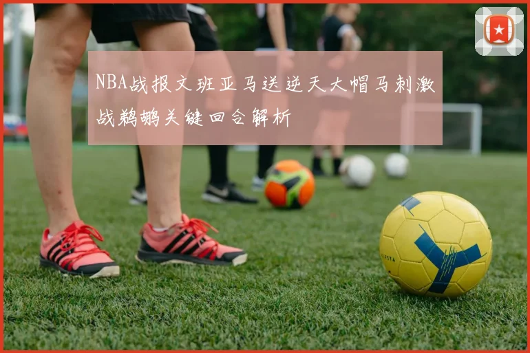 NBA战报文班亚马送逆天大帽马刺激战鹈鹕关键回合解析