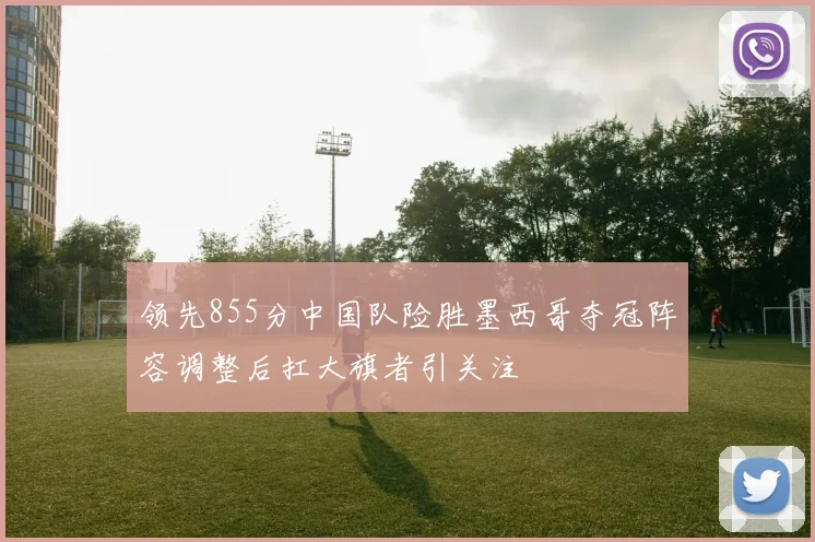 领先855分中国队险胜墨西哥夺冠阵容调整后扛大旗者引关注