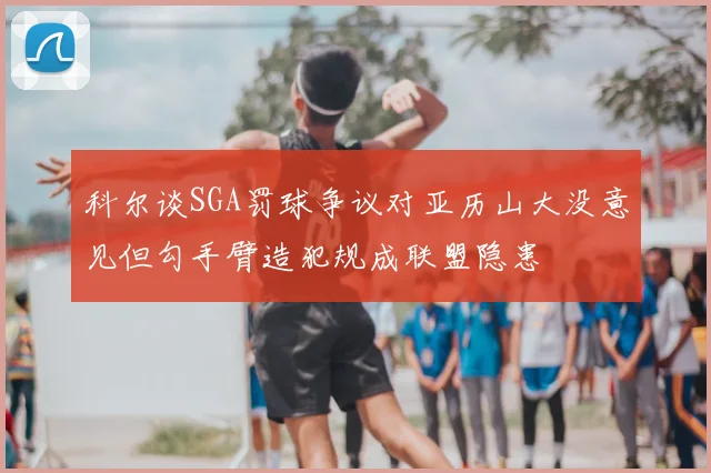 科尔谈SGA罚球争议对亚历山大没意见但勾手臂造犯规成联盟隐患