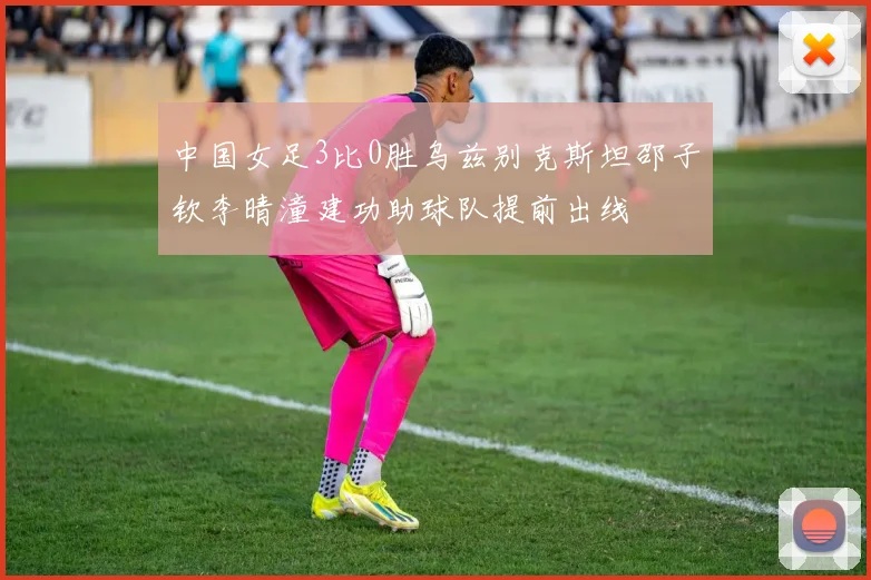 中国女足3比0胜乌兹别克斯坦邵子钦李晴潼建功助球队提前出线