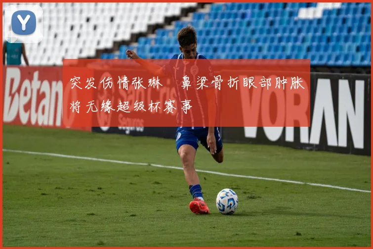 突发伤情张琳芃鼻梁骨折眼部肿胀将无缘超级杯赛事