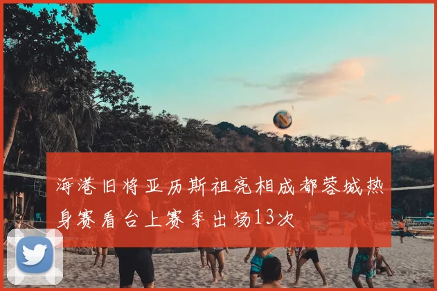 海港旧将亚历斯祖亮相成都蓉城热身赛看台上赛季出场13次