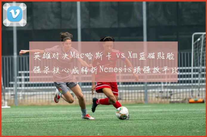 英雄对决Mac哈斯卡 vs Xm蓝猫贴脸强杀核心成转折Nemesis顽强扳平比分