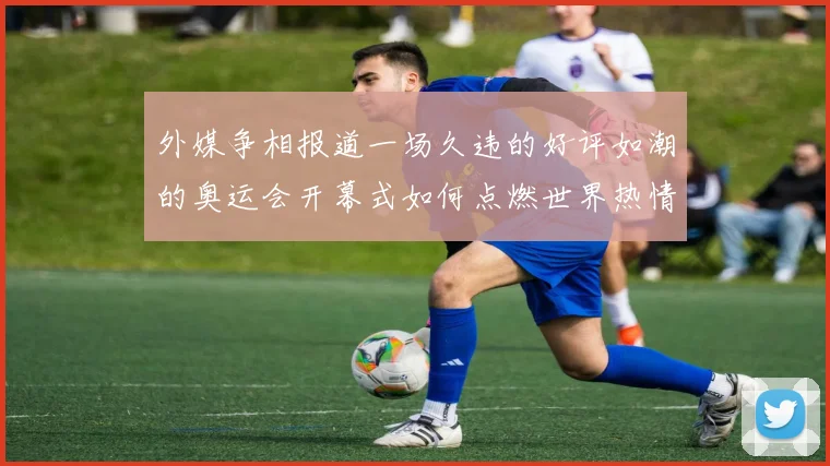 外媒争相报道一场久违的好评如潮的奥运会开幕式如何点燃世界热情