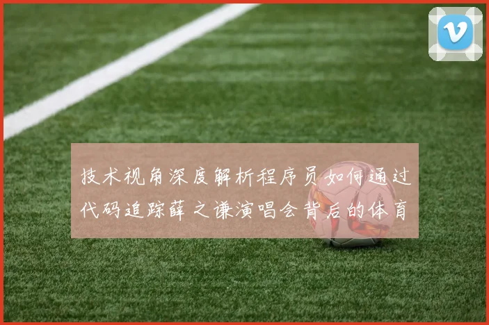 技术视角深度解析程序员如何通过代码追踪薛之谦演唱会背后的体育赛事级安防隐患