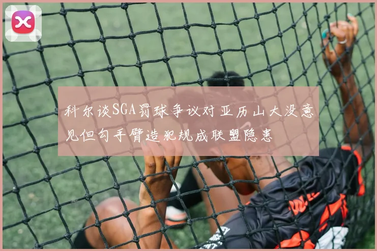 科尔谈SGA罚球争议对亚历山大没意见但勾手臂造犯规成联盟隐患
