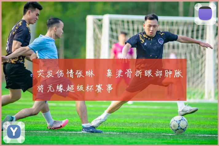 突发伤情张琳芃鼻梁骨折眼部肿胀将无缘超级杯赛事